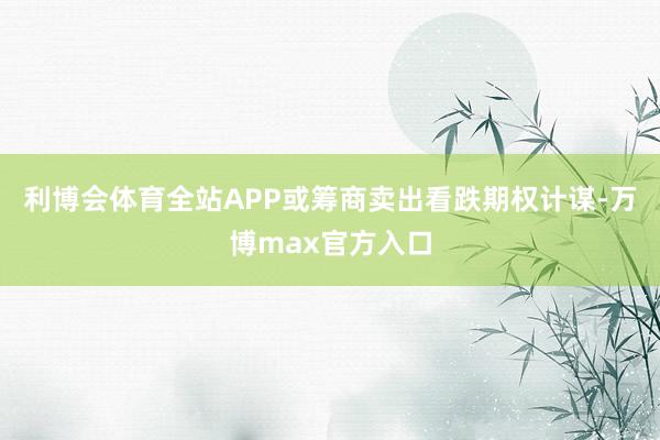 利博会体育全站APP或筹商卖出看跌期权计谋-万博max官方入口