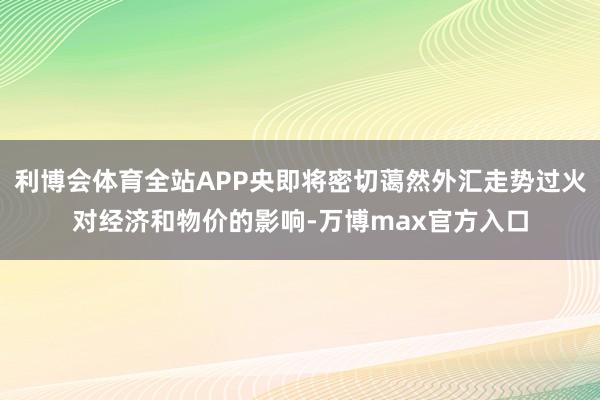 利博会体育全站APP央即将密切蔼然外汇走势过火对经济和物价的影响-万博max官方入口