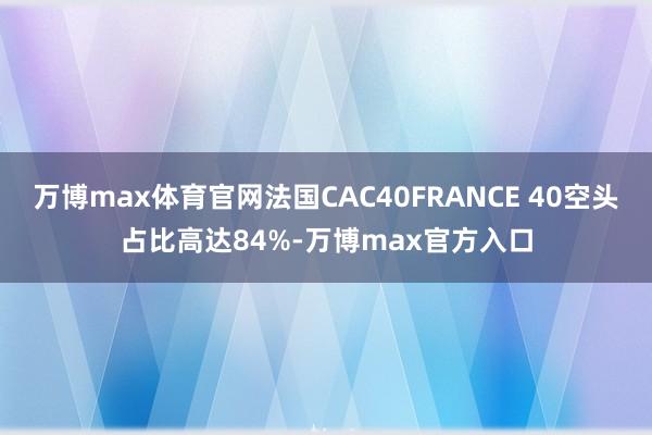 万博max体育官网法国CAC40FRANCE 40空头占比高达84%-万博max官方入口