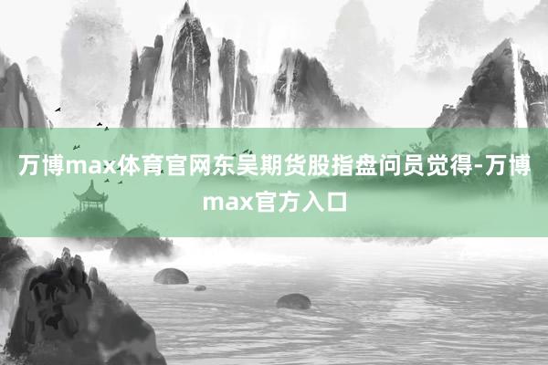 万博max体育官网东吴期货股指盘问员觉得-万博max官方入口