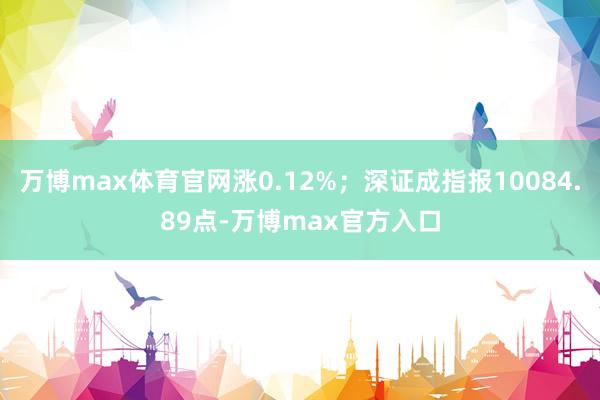 万博max体育官网涨0.12%；深证成指报10084.89点-万博max官方入口