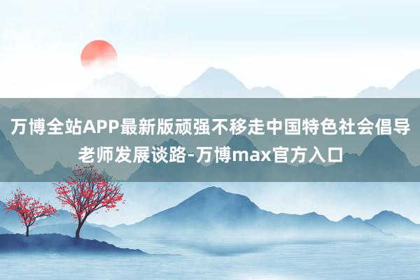 万博全站APP最新版顽强不移走中国特色社会倡导老师发展谈路-万博max官方入口