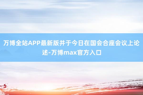 万博全站APP最新版并于今日在国会合座会议上论述-万博max官方入口