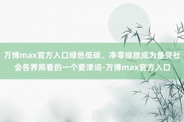 万博max官方入口绿色低碳、净零排放成为备受社会各界照看的一个要津词-万博max官方入口