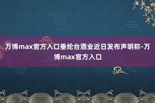 万博max官方入口垂纶台酒业近日发布声明称-万博max官方入口