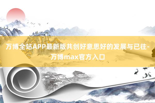 万博全站APP最新版共创好意思好的发展与已往-万博max官方入口