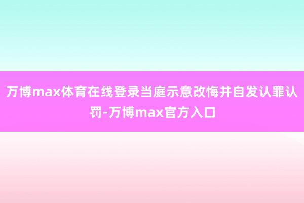 万博max体育在线登录当庭示意改悔并自发认罪认罚-万博max官方入口