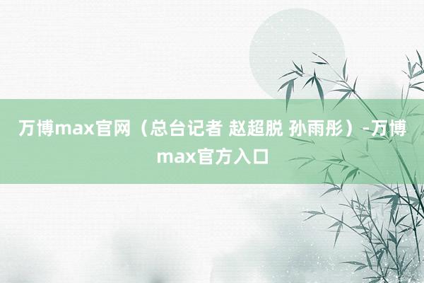 万博max官网（总台记者 赵超脱 孙雨彤）-万博max官方入口