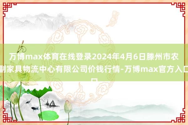 万博max体育在线登录2024年4月6日滕州市农副家具物流中心有限公司价钱行情-万博max官方入口