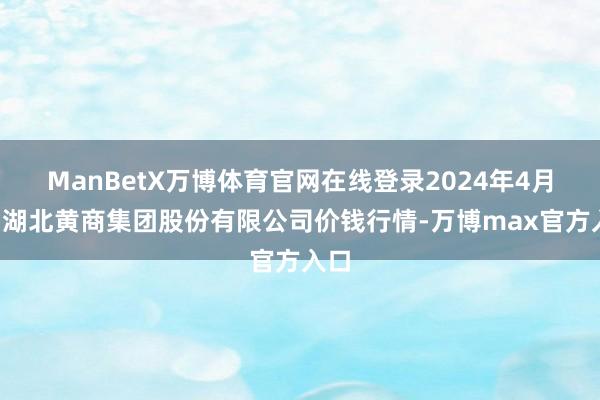 ManBetX万博体育官网在线登录2024年4月6日湖北黄商集团股份有限公司价钱行情-万博max官方入口