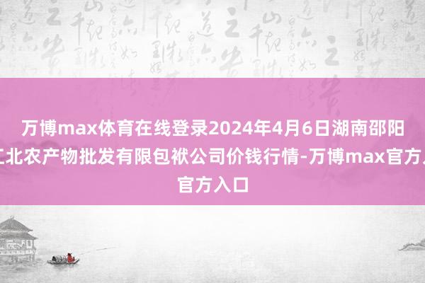 万博max体育在线登录2024年4月6日湖南邵阳市江北农产物批发有限包袱公司价钱行情-万博max官方入口