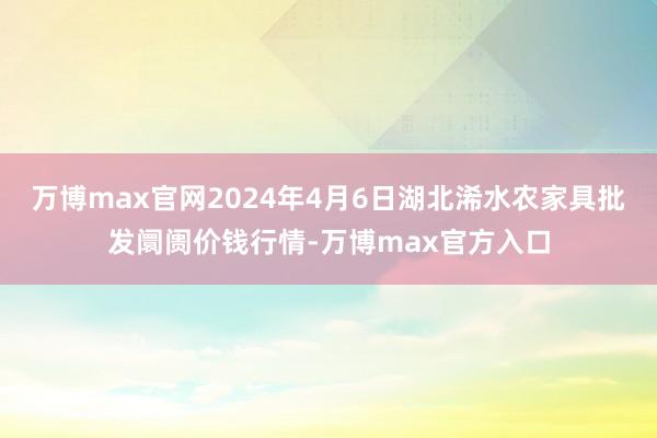 万博max官网2024年4月6日湖北浠水农家具批发阛阓价钱行情-万博max官方入口