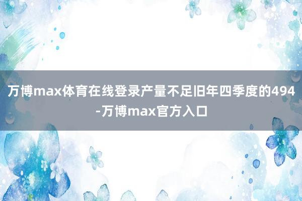 万博max体育在线登录产量不足旧年四季度的494-万博max官方入口