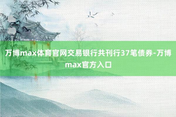 万博max体育官网交易银行共刊行37笔债券-万博max官方入口