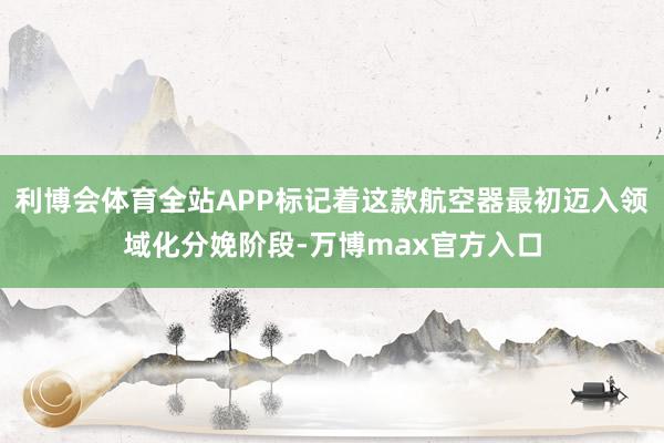 利博会体育全站APP标记着这款航空器最初迈入领域化分娩阶段-万博max官方入口