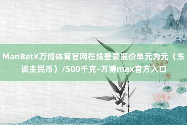 ManBetX万博体育官网在线登录报价单元为元（东谈主民币）/500千克-万博max官方入口