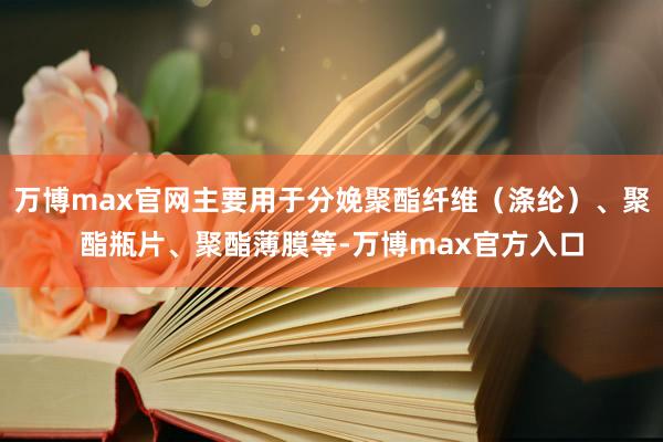 万博max官网主要用于分娩聚酯纤维（涤纶）、聚酯瓶片、聚酯薄膜等-万博max官方入口