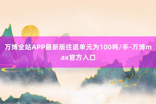 万博全站APP最新版往返单元为100吨/手-万博max官方入口