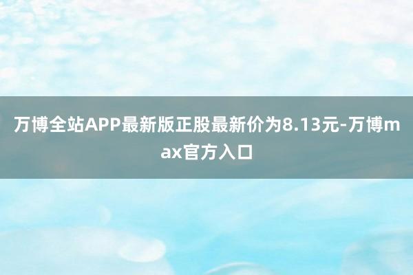 万博全站APP最新版正股最新价为8.13元-万博max官方入口