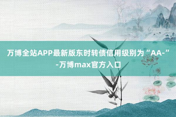 万博全站APP最新版东时转债信用级别为“AA-”-万博max官方入口