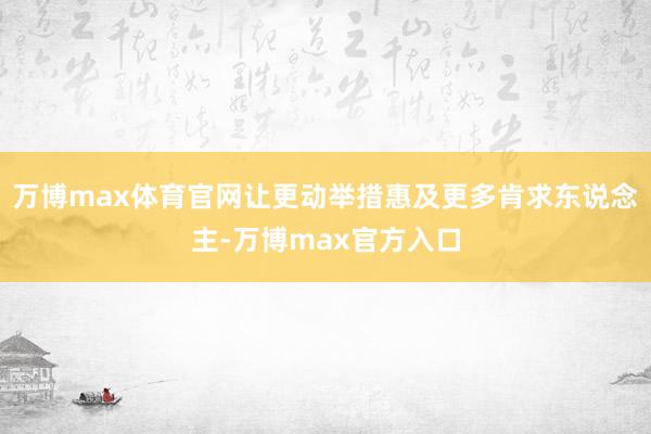 万博max体育官网让更动举措惠及更多肯求东说念主-万博max官方入口