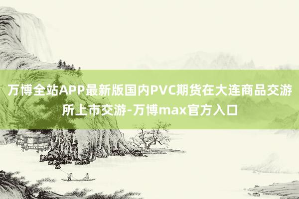 万博全站APP最新版国内PVC期货在大连商品交游所上市交游-万博max官方入口