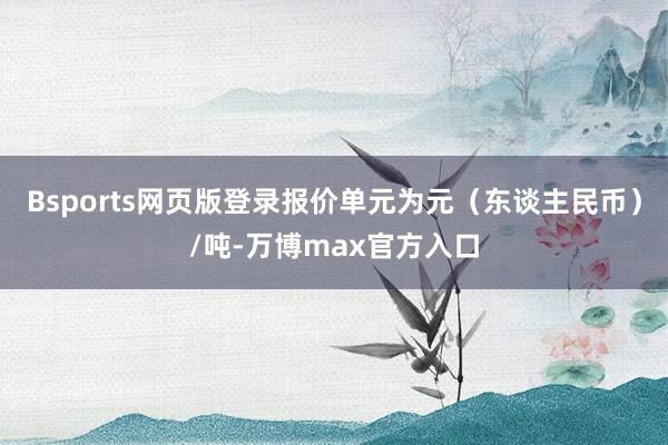 Bsports网页版登录报价单元为元（东谈主民币）/吨-万博max官方入口