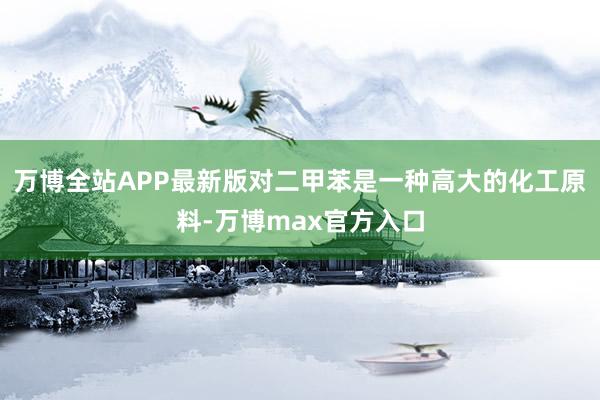 万博全站APP最新版对二甲苯是一种高大的化工原料-万博max官方入口