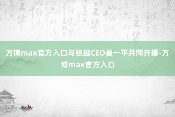 万博max官方入口与极越CEO夏一平共同开播-万博max官方入口