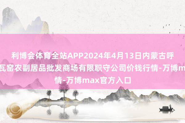 利博会体育全站APP2024年4月13日内蒙古呼和浩特市东瓦窑农副居品批发商场有限职守公司价钱行情-万博max官方入口