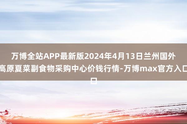 万博全站APP最新版2024年4月13日兰州国外高原夏菜副食物采购中心价钱行情-万博max官方入口