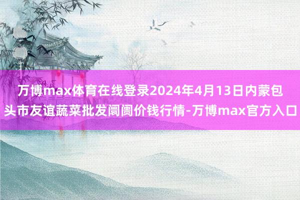 万博max体育在线登录2024年4月13日内蒙包头市友谊蔬菜批发阛阓价钱行情-万博max官方入口