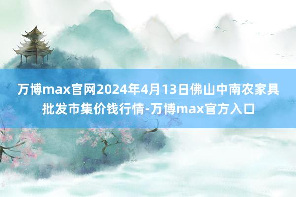 万博max官网2024年4月13日佛山中南农家具批发市集价钱行情-万博max官方入口