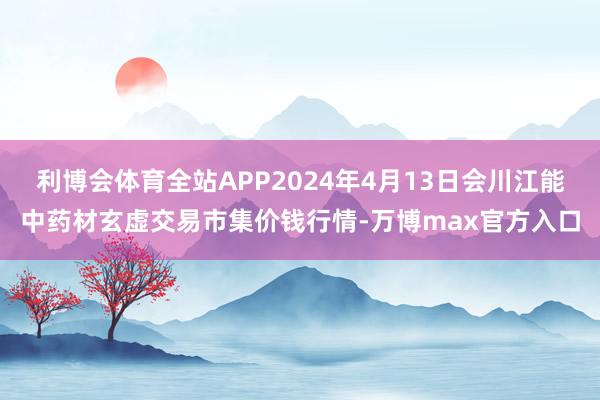 利博会体育全站APP2024年4月13日会川江能中药材玄虚交易市集价钱行情-万博max官方入口