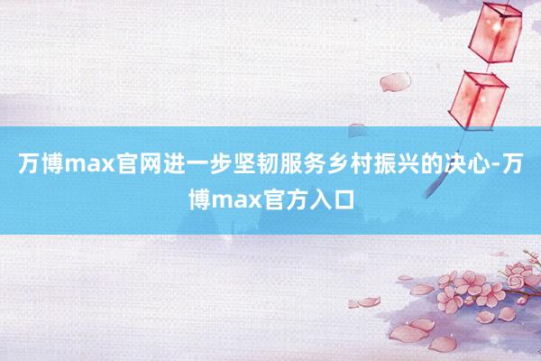 万博max官网进一步坚韧服务乡村振兴的决心-万博max官方入口