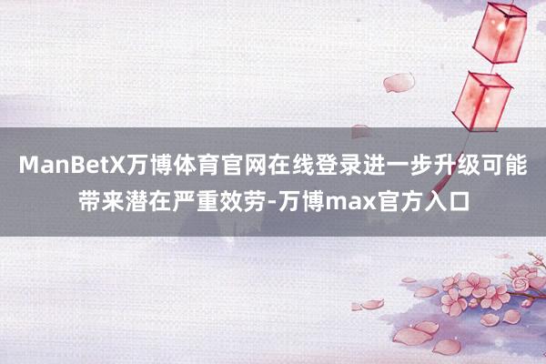 ManBetX万博体育官网在线登录进一步升级可能带来潜在严重效劳-万博max官方入口