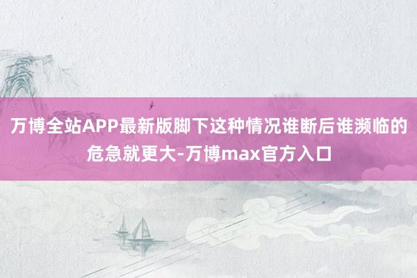 万博全站APP最新版脚下这种情况谁断后谁濒临的危急就更大-万博max官方入口