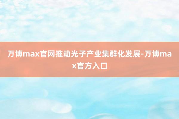 万博max官网推动光子产业集群化发展-万博max官方入口