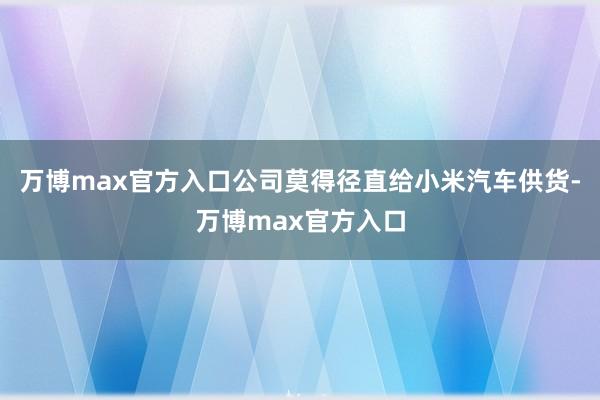 万博max官方入口公司莫得径直给小米汽车供货-万博max官方入口