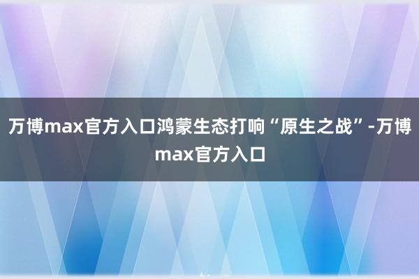 万博max官方入口鸿蒙生态打响“原生之战”-万博max官方入口