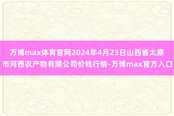 万博max体育官网2024年4月23日山西省太原市河西农产物有限公司价钱行情-万博max官方入口