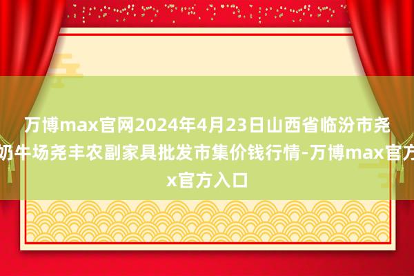 万博max官网2024年4月23日山西省临汾市尧皆区奶牛场尧丰农副家具批发市集价钱行情-万博max官方入口