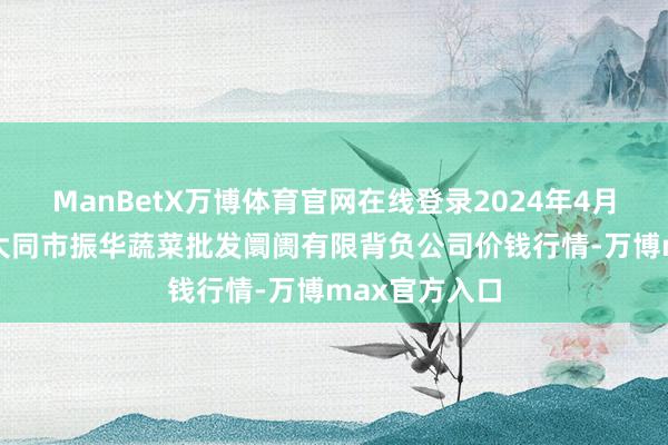 ManBetX万博体育官网在线登录2024年4月23日山西省大同市振华蔬菜批发阛阓有限背负公司价钱行情-万博max官方入口