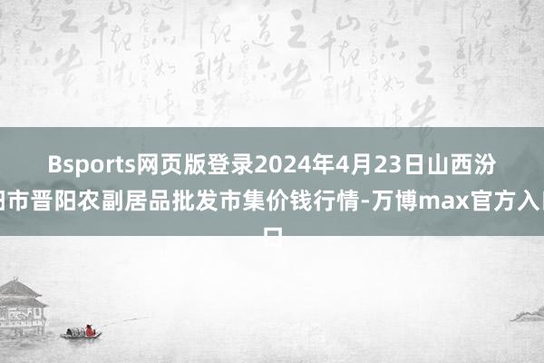 Bsports网页版登录2024年4月23日山西汾阳市晋阳农副居品批发市集价钱行情-万博max官方入口