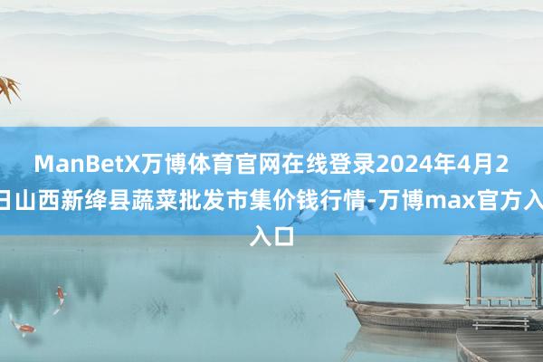 ManBetX万博体育官网在线登录2024年4月23日山西新绛县蔬菜批发市集价钱行情-万博max官方入口