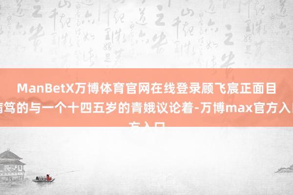 ManBetX万博体育官网在线登录顾飞宸正面目病笃的与一个十四五岁的青娥议论着-万博max官方入口