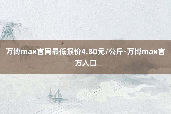 万博max官网最低报价4.80元/公斤-万博max官方入口