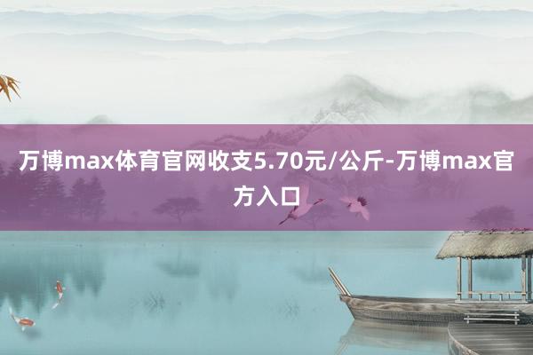 万博max体育官网收支5.70元/公斤-万博max官方入口