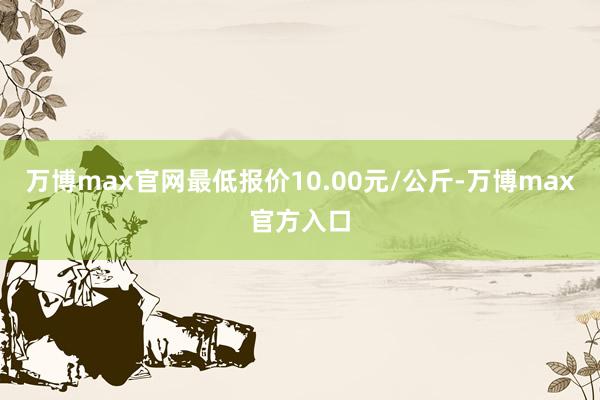 万博max官网最低报价10.00元/公斤-万博max官方入口