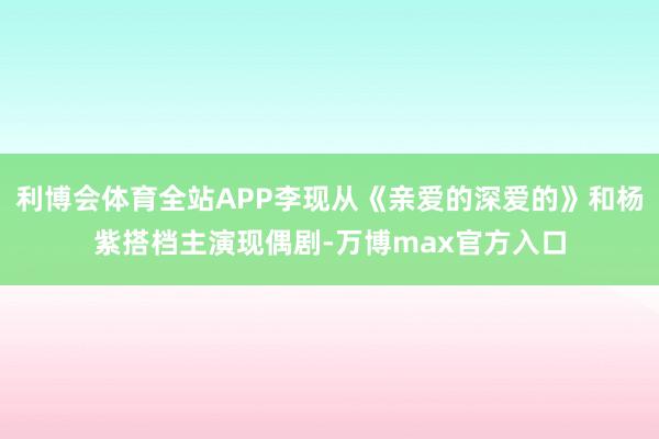 利博会体育全站APP李现从《亲爱的深爱的》和杨紫搭档主演现偶剧-万博max官方入口